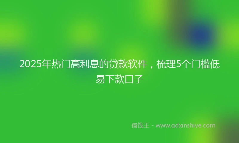 2025年热门高利息的贷款软件，梳理5个门槛低易下款口子