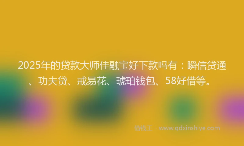 2025年的贷款大师佳融宝好下款吗有：瞬信贷通、功夫贷、戒易花、琥珀钱包、58好借等。