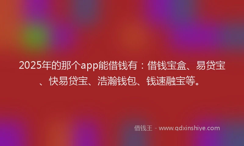2025年的那个app能借钱有：借钱宝盒、易贷宝、快易贷宝、浩瀚钱包、钱速融宝等。