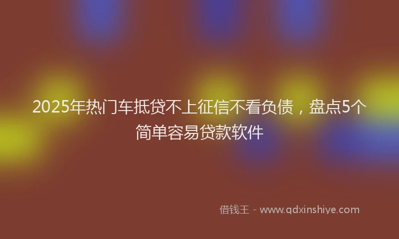 2025年热门车抵贷不上征信不看负债，盘点5个简单容易贷款软件