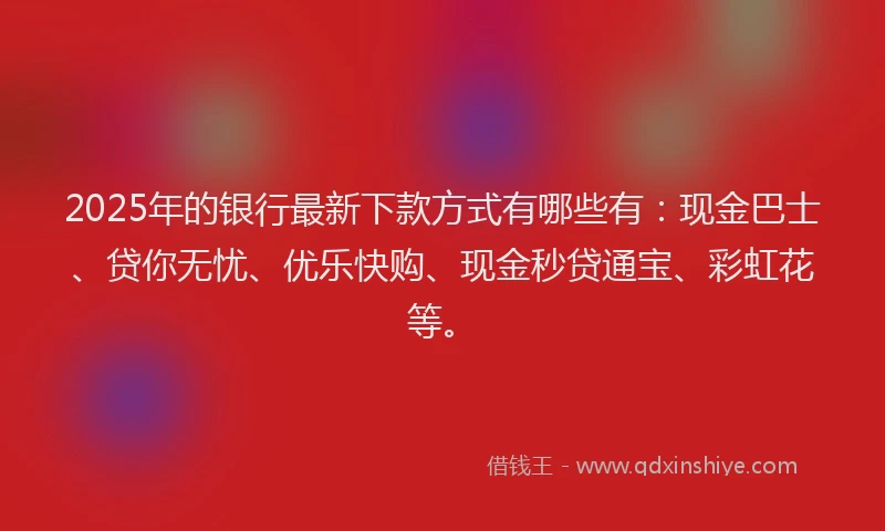 2025年的银行最新下款方式有哪些有：现金巴士、贷你无忧、优乐快购、现金秒贷通宝、彩虹花等。