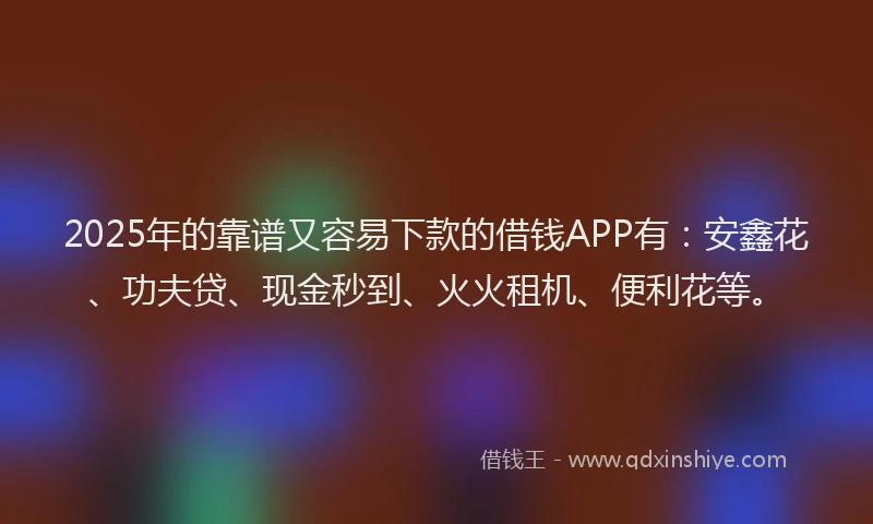 2025年的靠谱又容易下款的借钱APP有：安鑫花、功夫贷、现金秒到、火火租机、便利花等。
