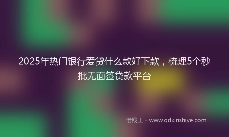 2025年热门银行爱贷什么款好下款，梳理5个秒批无面签贷款平台