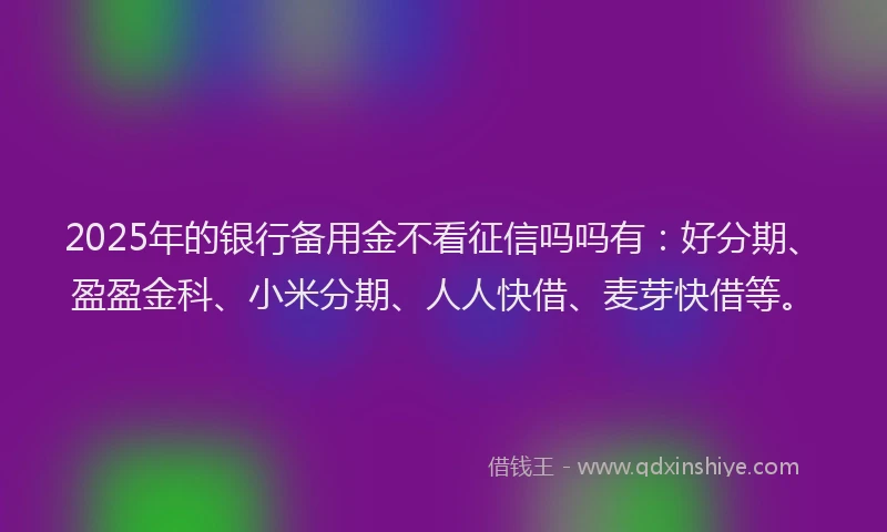 2025年的银行备用金不看征信吗吗有：好分期、盈盈金科、小米分期、人人快借、麦芽快借等。