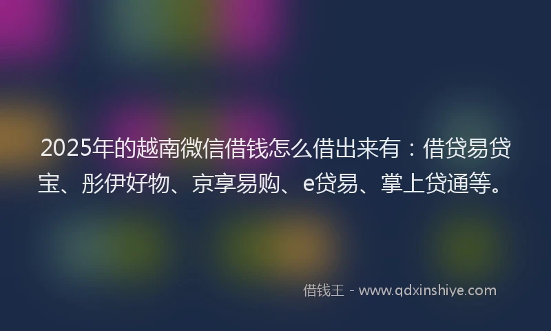 2025年的越南微信借钱怎么借出来有：借贷易贷宝、彤伊好物、京享易购、e贷易、掌上贷通等。