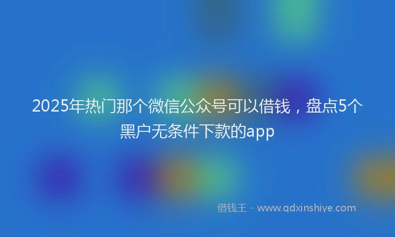 2025年热门那个微信公众号可以借钱，盘点5个黑户无条件下款的app