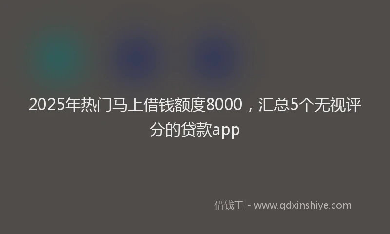 2025年热门马上借钱额度8000，汇总5个无视评分的贷款app