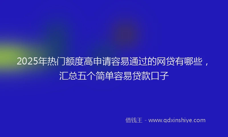 2025年热门额度高申请容易通过的网贷有哪些，汇总五个简单容易贷款口子