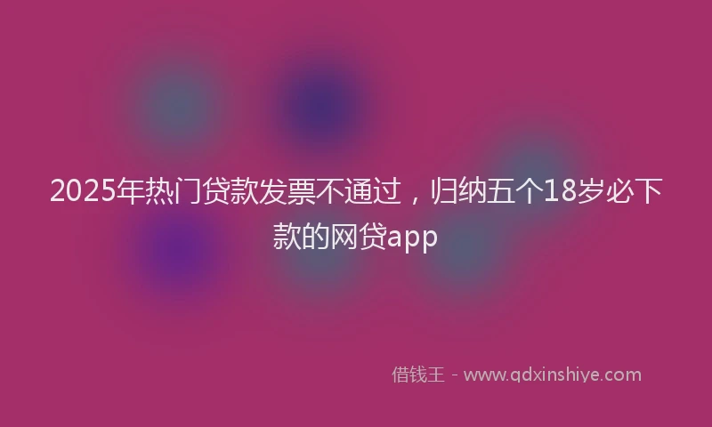 2025年热门贷款发票不通过，归纳五个18岁必下款的网贷app