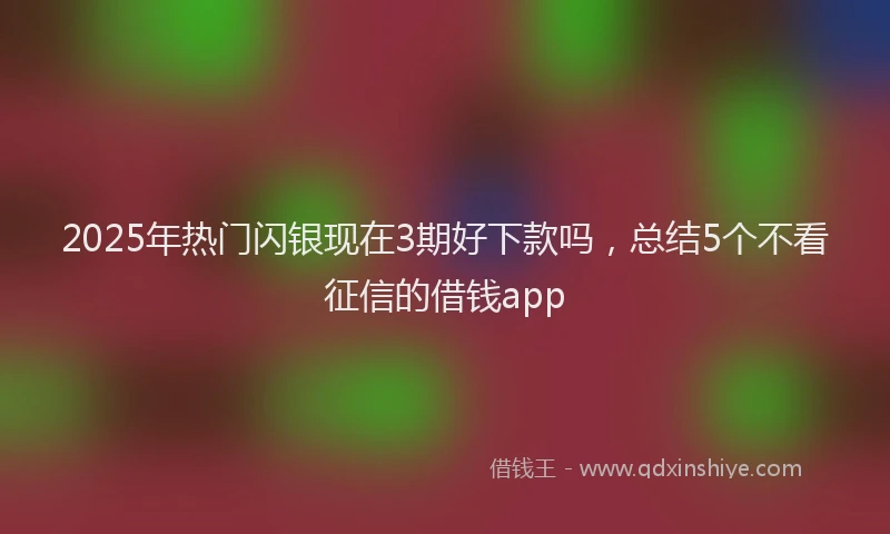 2025年热门闪银现在3期好下款吗，总结5个不看征信的借钱app
