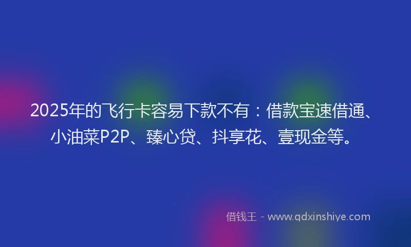2025年的飞行卡容易下款不有：借款宝速借通、小油菜P2P、臻心贷、抖享花、壹现金等。