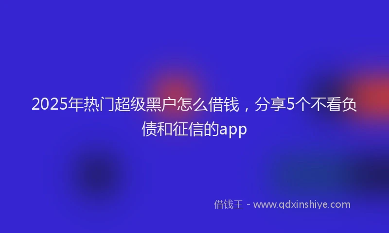2025年热门超级黑户怎么借钱，分享5个不看负债和征信的app