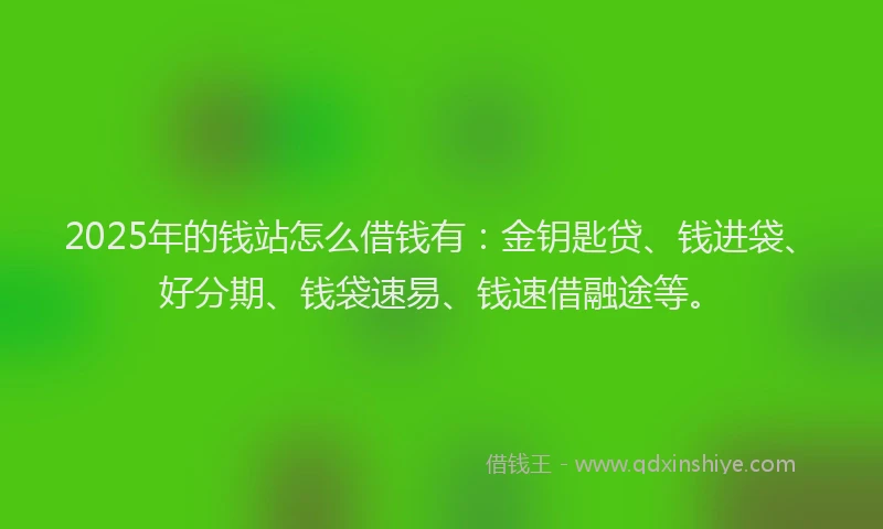 2025年的钱站怎么借钱有：金钥匙贷、钱进袋、好分期、钱袋速易、钱速借融途等。