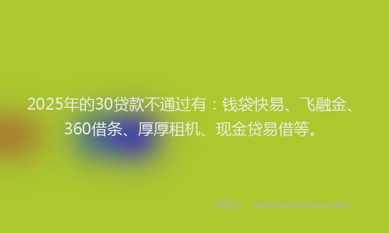 2025年的30贷款不通过有：钱袋快易、飞融金、360借条、厚厚租机、现金贷易借等。