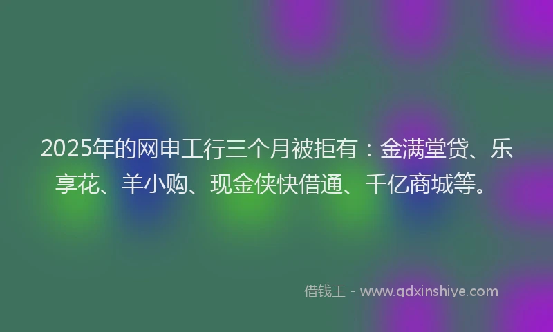 2025年的网申工行三个月被拒有：金满堂贷、乐享花、羊小购、现金侠快借通、千亿商城等。