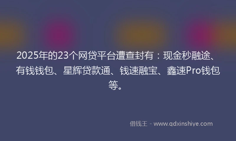 2025年的23个网贷平台遭查封有：现金秒融途、有钱钱包、星辉贷款通、钱速融宝、鑫速Pro钱包等。