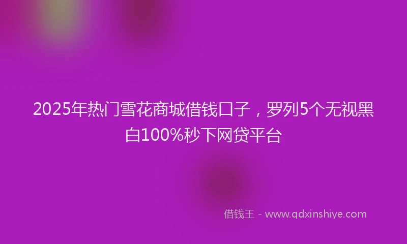 2025年热门雪花商城借钱口子，罗列5个无视黑白100%秒下网贷平台