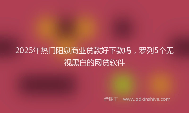 2025年热门阳泉商业贷款好下款吗，罗列5个无视黑白的网贷软件