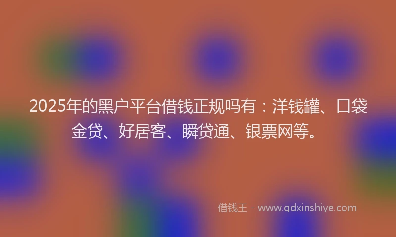 2025年的黑户平台借钱正规吗有：洋钱罐、口袋金贷、好居客、瞬贷通、银票网等。