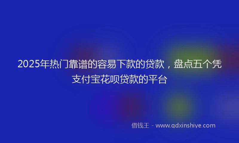 2025年热门靠谱的容易下款的贷款，盘点五个凭支付宝花呗贷款的平台