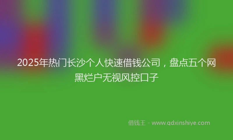 2025年热门长沙个人快速借钱公司，盘点五个网黑烂户无视风控口子