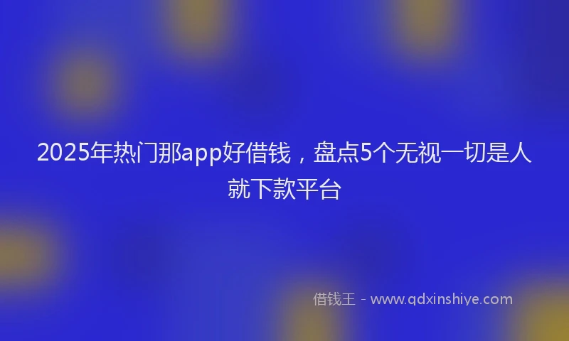 2025年热门那app好借钱，盘点5个无视一切是人就下款平台