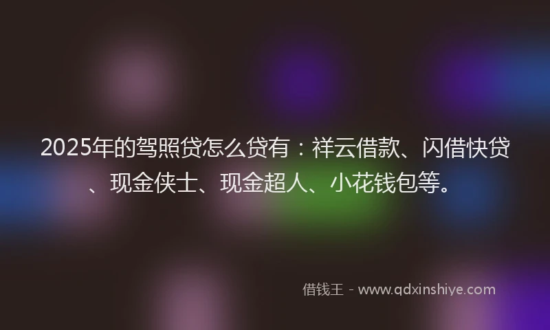 2025年的驾照贷怎么贷有：祥云借款、闪借快贷、现金侠士、现金超人、小花钱包等。