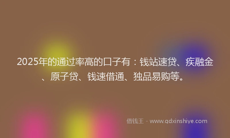 2025年的通过率高的口子有：钱站速贷、疾融金、原子贷、钱速借通、独品易购等。