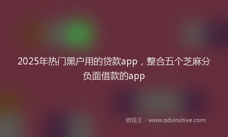 2025年热门黑户用的贷款app，整合五个芝麻分负面借款的app