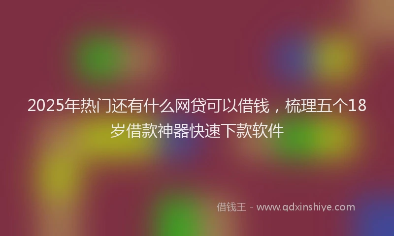2025年热门还有什么网贷可以借钱，梳理五个18岁借款神器快速下款软件