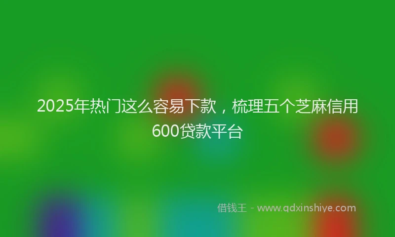 2025年热门这么容易下款，梳理五个芝麻信用600贷款平台