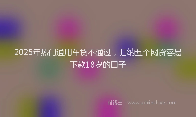 2025年热门通用车贷不通过，归纳五个网贷容易下款18岁的口子