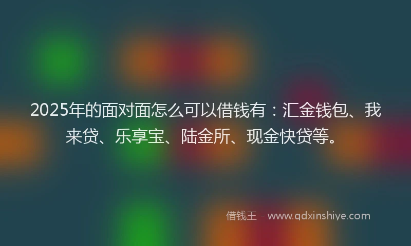 2025年的面对面怎么可以借钱有：汇金钱包、我来贷、乐享宝、陆金所、现金快贷等。
