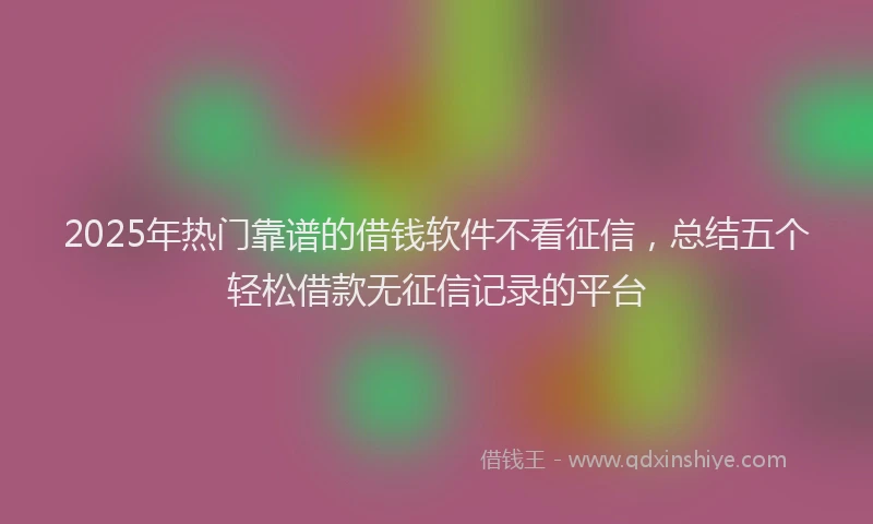 2025年热门靠谱的借钱软件不看征信，总结五个轻松借款无征信记录的平台