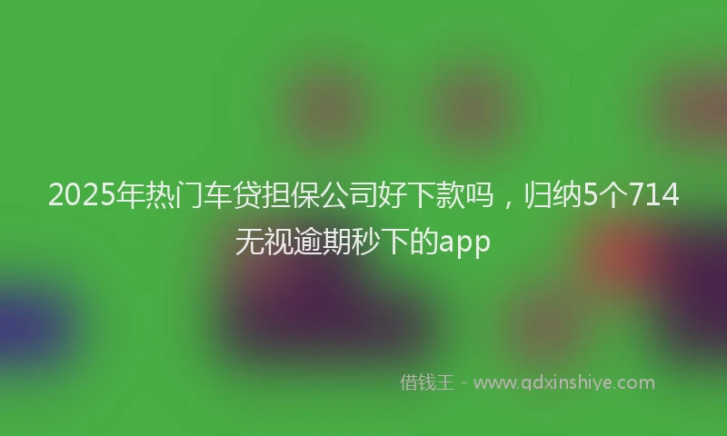 2025年热门车贷担保公司好下款吗，归纳5个714无视逾期秒下的app