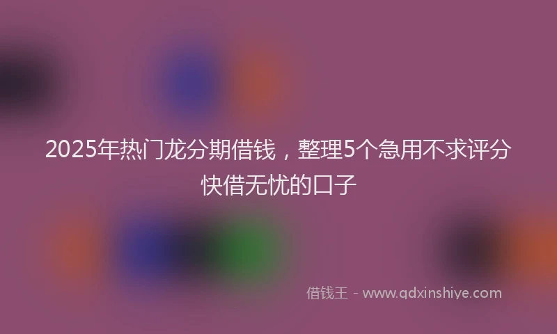 2025年热门龙分期借钱，整理5个急用不求评分快借无忧的口子
