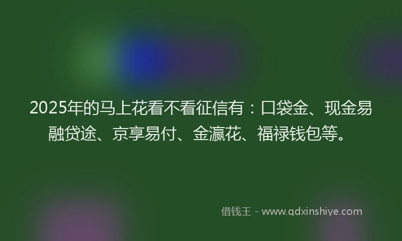 2025年的马上花看不看征信有：口袋金、现金易融贷途、京享易付、金瀛花、福禄钱包等。