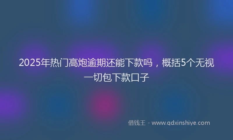 2025年热门高炮逾期还能下款吗，概括5个无视一切包下款口子