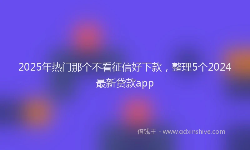 2025年热门那个不看征信好下款，整理5个2024最新贷款app