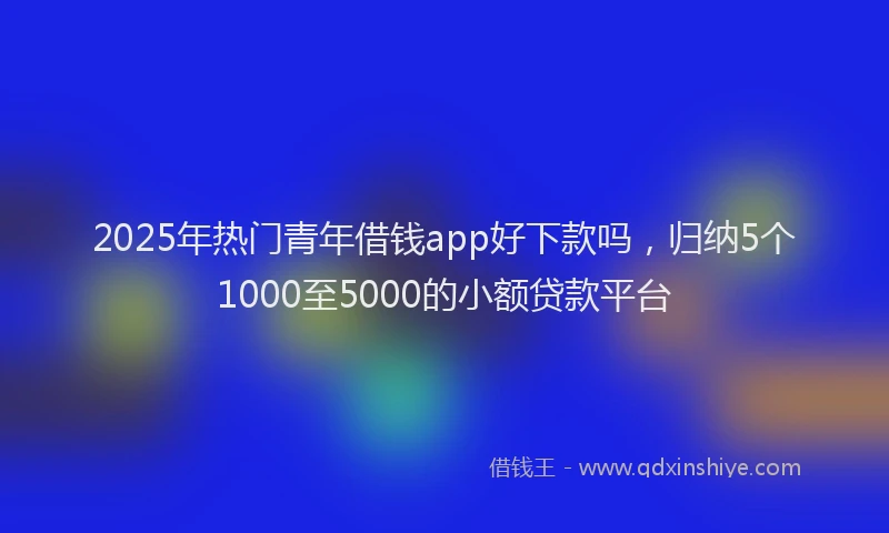 2025年热门青年借钱app好下款吗，归纳5个1000至5000的小额贷款平台