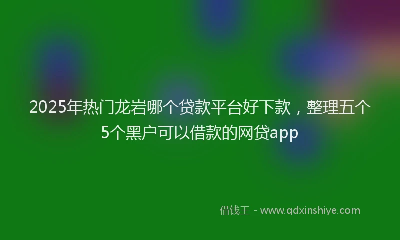 2025年热门龙岩哪个贷款平台好下款，整理五个5个黑户可以借款的网贷app