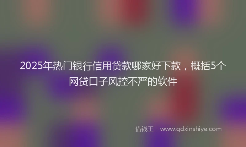 2025年热门银行信用贷款哪家好下款，概括5个网贷口子风控不严的软件
