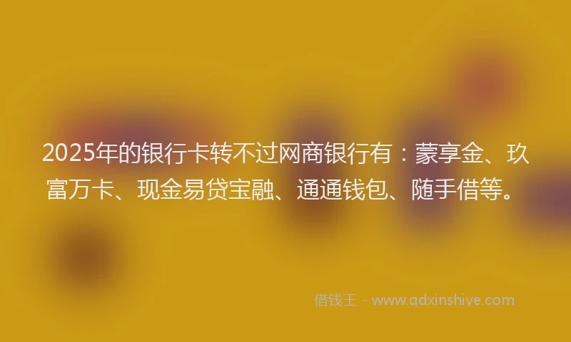 2025年的银行卡转不过网商银行有：蒙享金、玖富万卡、现金易贷宝融、通通钱包、随手借等。