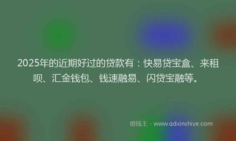 2025年的近期好过的贷款有：快易贷宝盒、来租呗、汇金钱包、钱速融易、闪贷宝融等。