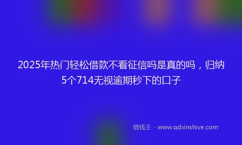 2025年热门轻松借款不看征信吗是真的吗，归纳5个714无视逾期秒下的口子