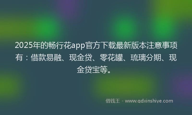 2025年的畅行花app官方下载最新版本注意事项有：借款易融、现金贷、零花罐、琉璃分期、现金贷宝等。
