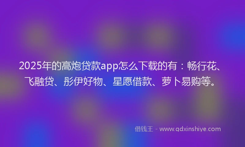 2025年的高炮贷款app怎么下载的有：畅行花、飞融贷、彤伊好物、星愿借款、萝卜易购等。