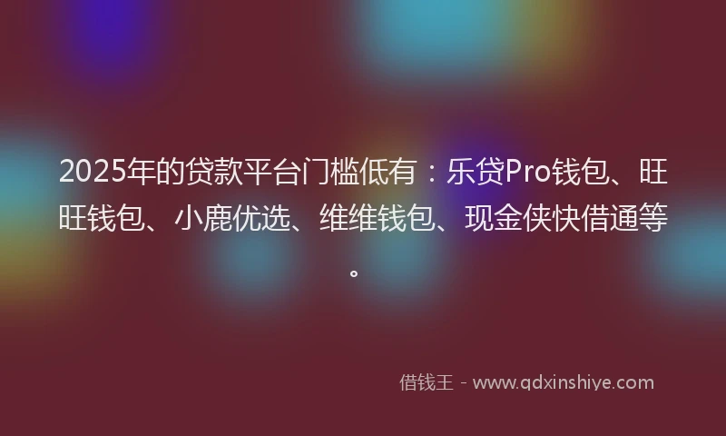 2025年的贷款平台门槛低有：乐贷Pro钱包、旺旺钱包、小鹿优选、维维钱包、现金侠快借通等。