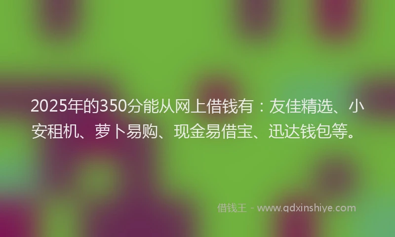 2025年的350分能从网上借钱有：友佳精选、小安租机、萝卜易购、现金易借宝、迅达钱包等。