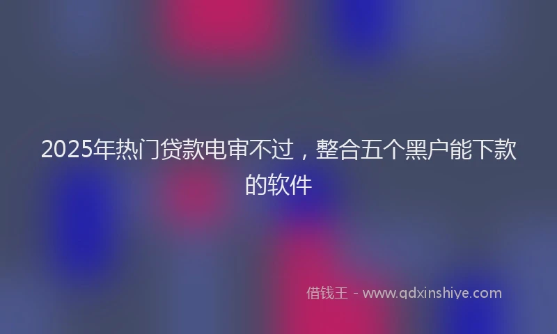 2025年热门贷款电审不过，整合五个黑户能下款的软件